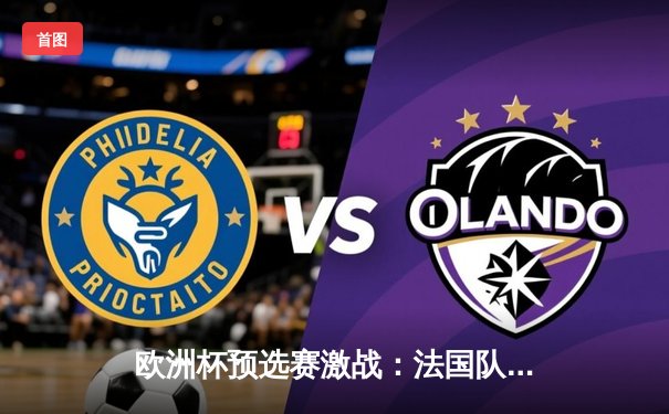 欧洲杯预选赛激战：法国队客场3-0完胜荷兰，姆巴佩双响闪耀全场