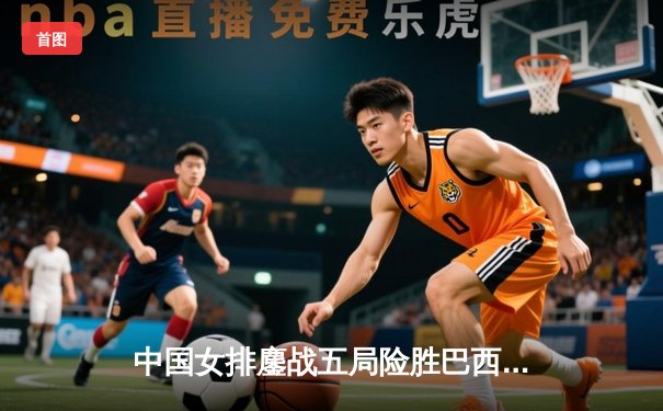 中国女排鏖战五局险胜巴西 张常宁关键分定乾坤