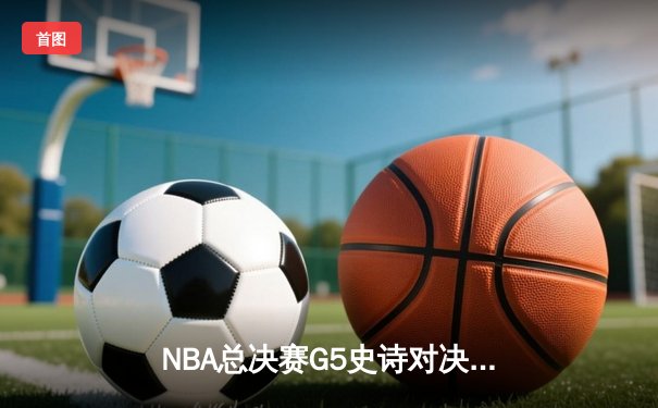 NBA总决赛G5史诗对决：雄鹿险胜太阳，字母哥狂砍42分带队逆转